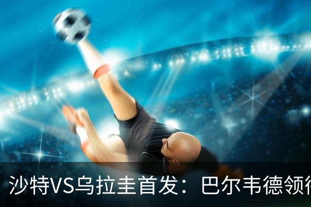 沙特VS乌拉圭首发：巴尔韦德领衔 努涅斯乌加特登场